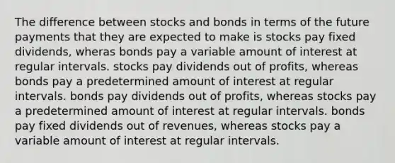 The difference between stocks and bonds in terms of the future payments that they are expected to make is stocks pay fixed dividends, wheras bonds pay a variable amount of interest at regular intervals. stocks pay dividends out of profits, whereas bonds pay a predetermined amount of interest at regular intervals. bonds pay dividends out of profits, whereas stocks pay a predetermined amount of interest at regular intervals. bonds pay fixed dividends out of revenues, whereas stocks pay a variable amount of interest at regular intervals.