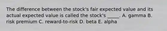 The difference between the stock's fair expected value and its actual expected value is called the stock's _____. A. gamma B. risk premium C. reward-to-risk D. beta E. alpha