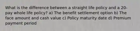 What is the difference between a straight life policy and a 20- pay whole life policy? a) The benefit settlement option b) The face amount and cash value c) Policy maturity date d) Premium payment period