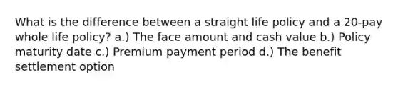 What is the difference between a straight life policy and a 20-pay whole life policy? a.) The face amount and cash value b.) Policy maturity date c.) Premium payment period d.) The benefit settlement option