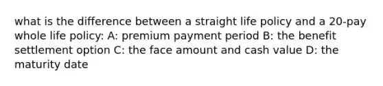 what is the difference between a straight life policy and a 20-pay whole life policy: A: premium payment period B: the benefit settlement option C: the face amount and cash value D: the maturity date