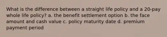 What is the difference between a straight life policy and a 20-pay whole life policy? a. the benefit settlement option b. the face amount and cash value c. policy maturity date d. premium payment period