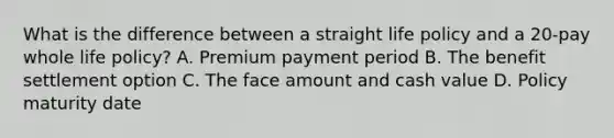 What is the difference between a straight life policy and a 20-pay whole life policy? A. Premium payment period B. The benefit settlement option C. The face amount and cash value D. Policy maturity date