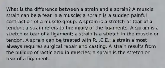 What is the difference between a strain and a sprain? A muscle strain can be a tear in a muscle; a sprain is a sudden painful contraction of a muscle group. A sprain is a stretch or tear of a tendon; a strain refers to the injury of the ligaments. A sprain is a stretch or tear of a ligament; a strain is a stretch in the muscle or tendon. A sprain can be treated with R.I.C.E.; a strain almost always requires surgical repair and casting. A strain results from the buildup of lactic acid in muscles; a sprain is the stretch or tear of a ligament.