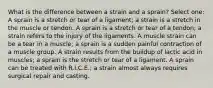 What is the difference between a strain and a sprain? Select one: A sprain is a stretch or tear of a ligament; a strain is a stretch in the muscle or tendon. A sprain is a stretch or tear of a tendon; a strain refers to the injury of the ligaments. A muscle strain can be a tear in a muscle; a sprain is a sudden painful contraction of a muscle group. A strain results from the buildup of lactic acid in muscles; a sprain is the stretch or tear of a ligament. A sprain can be treated with R.I.C.E.; a strain almost always requires surgical repair and casting.