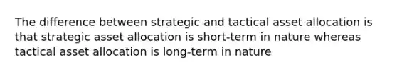 The difference between strategic and tactical asset allocation is that strategic asset allocation is short-term in nature whereas tactical asset allocation is long-term in nature