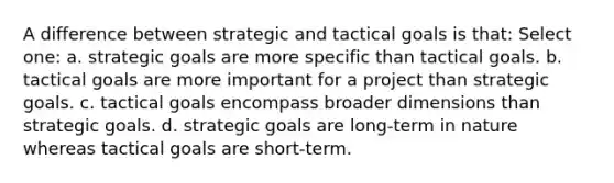 A difference between strategic and tactical goals is that: Select one: a. strategic goals are more specific than tactical goals. b. tactical goals are more important for a project than strategic goals. c. tactical goals encompass broader dimensions than strategic goals. d. strategic goals are long-term in nature whereas tactical goals are short-term.