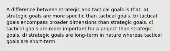 A difference between strategic and tactical goals is that: a) strategic goals are more specific than tactical goals. b) tactical goals encompass broader dimensions than strategic goals. c) tactical goals are more important for a project than strategic goals. d) strategic goals are long-term in nature whereas tactical goals are short-term