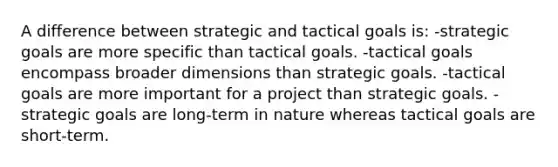 A difference between strategic and tactical goals is: -strategic goals are more specific than tactical goals. -tactical goals encompass broader dimensions than strategic goals. -tactical goals are more important for a project than strategic goals. -strategic goals are long-term in nature whereas tactical goals are short-term.