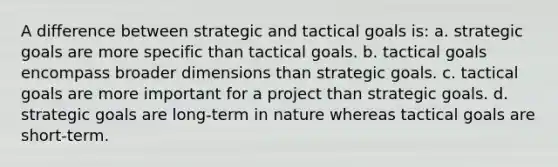 A difference between strategic and tactical goals is: a. strategic goals are more specific than tactical goals. b. tactical goals encompass broader dimensions than strategic goals. c. tactical goals are more important for a project than strategic goals. d. strategic goals are long-term in nature whereas tactical goals are short-term.