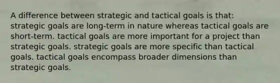 A difference between strategic and tactical goals is that: strategic goals are long-term in nature whereas tactical goals are short-term. tactical goals are more important for a project than strategic goals. strategic goals are more specific than tactical goals. tactical goals encompass broader dimensions than strategic goals.