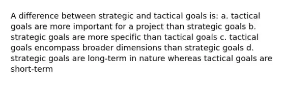 A difference between strategic and tactical goals is: a. tactical goals are more important for a project than strategic goals b. strategic goals are more specific than tactical goals c. tactical goals encompass broader dimensions than strategic goals d. strategic goals are long-term in nature whereas tactical goals are short-term