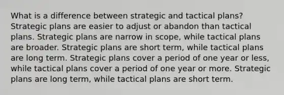 What is a difference between strategic and tactical plans? Strategic plans are easier to adjust or abandon than tactical plans. Strategic plans are narrow in scope, while tactical plans are broader. Strategic plans are short term, while tactical plans are long term. Strategic plans cover a period of one year or less, while tactical plans cover a period of one year or more. Strategic plans are long term, while tactical plans are short term.