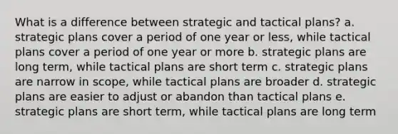 What is a difference between strategic and tactical plans? a. strategic plans cover a period of one year or less, while tactical plans cover a period of one year or more b. strategic plans are long term, while tactical plans are short term c. strategic plans are narrow in scope, while tactical plans are broader d. strategic plans are easier to adjust or abandon than tactical plans e. strategic plans are short term, while tactical plans are long term