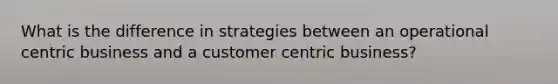 What is the difference in strategies between an operational centric business and a customer centric business?