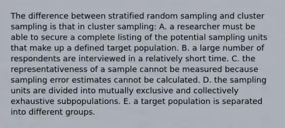 The difference between stratified random sampling and cluster sampling is that in cluster sampling: A. a researcher must be able to secure a complete listing of the potential sampling units that make up a defined target population. B. a large number of respondents are interviewed in a relatively short time. C. the representativeness of a sample cannot be measured because sampling error estimates cannot be calculated. D. the sampling units are divided into mutually exclusive and collectively exhaustive subpopulations. E. a target population is separated into different groups.