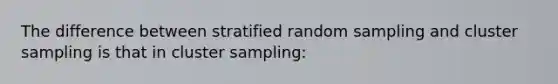 The difference between stratified random sampling and cluster sampling is that in cluster sampling: