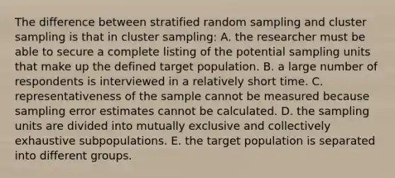 The difference between stratified random sampling and cluster sampling is that in cluster sampling: A. the researcher must be able to secure a complete listing of the potential sampling units that make up the defined target population. B. a large number of respondents is interviewed in a relatively short time. C. representativeness of the sample cannot be measured because sampling error estimates cannot be calculated. D. the sampling units are divided into mutually exclusive and collectively exhaustive subpopulations. E. the target population is separated into different groups.