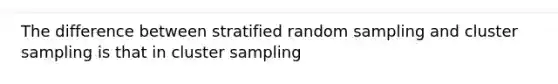 The difference between stratified random sampling and cluster sampling is that in cluster sampling