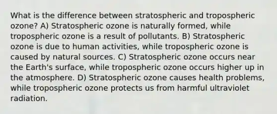 What is the difference between stratospheric and tropospheric ozone? A) Stratospheric ozone is naturally formed, while tropospheric ozone is a result of pollutants. B) Stratospheric ozone is due to human activities, while tropospheric ozone is caused by natural sources. C) Stratospheric ozone occurs near the Earth's surface, while tropospheric ozone occurs higher up in the atmosphere. D) Stratospheric ozone causes health problems, while tropospheric ozone protects us from harmful ultraviolet radiation.