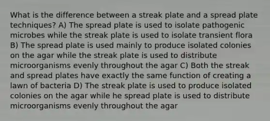 What is the difference between a streak plate and a spread plate techniques? A) The spread plate is used to isolate pathogenic microbes while the streak plate is used to isolate transient flora B) The spread plate is used mainly to produce isolated colonies on the agar while the streak plate is used to distribute microorganisms evenly throughout the agar C) Both the streak and spread plates have exactly the same function of creating a lawn of bacteria D) The streak plate is used to produce isolated colonies on the agar while he spread plate is used to distribute microorganisms evenly throughout the agar