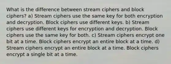 What is the difference between stream ciphers and block ciphers? a) Stream ciphers use the same key for both encryption and decryption. Block ciphers use different keys. b) Stream ciphers use different keys for encryption and decryption. Block ciphers use the same key for both. c) Stream ciphers encrypt one bit at a time. Block ciphers encrypt an entire block at a time. d) Stream ciphers encrypt an entire block at a time. Block ciphers encrypt a single bit at a time.