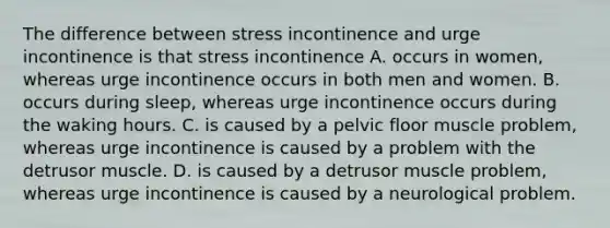 The difference between stress incontinence and urge incontinence is that stress incontinence A. occurs in women, whereas urge incontinence occurs in both men and women. B. occurs during sleep, whereas urge incontinence occurs during the waking hours. C. is caused by a pelvic floor muscle problem, whereas urge incontinence is caused by a problem with the detrusor muscle. D. is caused by a detrusor muscle problem, whereas urge incontinence is caused by a neurological problem.