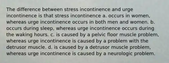 The difference between stress incontinence and urge incontinence is that stress incontinence a. occurs in women, whereas urge incontinence occurs in both men and women. b. occurs during sleep, whereas urge incontinence occurs during the waking hours. c. is caused by a pelvic floor muscle problem, whereas urge incontinence is caused by a problem with the detrusor muscle. d. is caused by a detrusor muscle problem, whereas urge incontinence is caused by a neurologic problem.