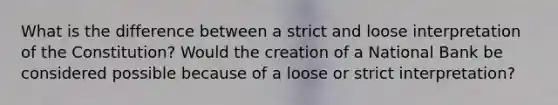 What is the difference between a strict and loose interpretation of the Constitution? Would the creation of a National Bank be considered possible because of a loose or strict interpretation?