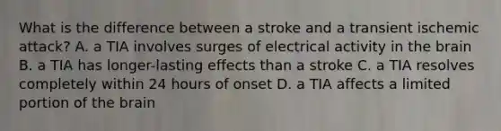 What is the difference between a stroke and a transient ischemic attack? A. a TIA involves surges of electrical activity in the brain B. a TIA has longer-lasting effects than a stroke C. a TIA resolves completely within 24 hours of onset D. a TIA affects a limited portion of the brain