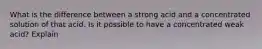 What is the difference between a strong acid and a concentrated solution of that acid. Is it possible to have a concentrated weak acid? Explain