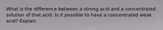 What is the difference between a strong acid and a concentrated solution of that acid. Is it possible to have a concentrated weak acid? Explain