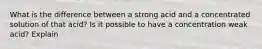 What is the difference between a strong acid and a concentrated solution of that acid? Is it possible to have a concentration weak acid? Explain