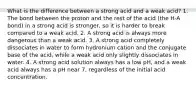 What is the difference between a strong acid and a weak acid? 1. The bond between the proton and the rest of the acid (the H-A bond) in a strong acid is stronger, so it is harder to break compared to a weak acid. 2. A strong acid is always more dangerous than a weak acid. 3. A strong acid completely dissociates in water to form hydronium cation and the conjugate base of the acid, while a weak acid only slightly dissociates in water. 4. A strong acid solution always has a low pH, and a weak acid always has a pH near 7, regardless of the initial acid concentration.