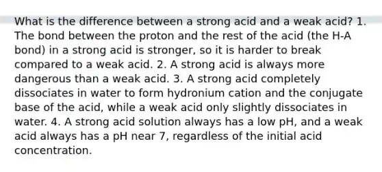 What is the difference between a strong acid and a weak acid? 1. The bond between the proton and the rest of the acid (the H-A bond) in a strong acid is stronger, so it is harder to break compared to a weak acid. 2. A strong acid is always more dangerous than a weak acid. 3. A strong acid completely dissociates in water to form hydronium cation and the conjugate base of the acid, while a weak acid only slightly dissociates in water. 4. A strong acid solution always has a low pH, and a weak acid always has a pH near 7, regardless of the initial acid concentration.