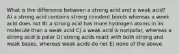 What is the difference between a strong acid and a weak acid? A) a strong acid contains strong covalent bonds whereas a week acid does not B) a strong acid has more hydrogen atoms in its molecule than a weak acid C) a weak acid is nonpolar, whereas a strong acid is polar D) strong acids react with both strong and weak bases, whereas weak acids do not E) none of the above