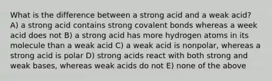 What is the difference between a strong acid and a weak acid? A) a strong acid contains strong covalent bonds whereas a week acid does not B) a strong acid has more hydrogen atoms in its molecule than a weak acid C) a weak acid is nonpolar, whereas a strong acid is polar D) strong acids react with both strong and weak bases, whereas weak acids do not E) none of the above