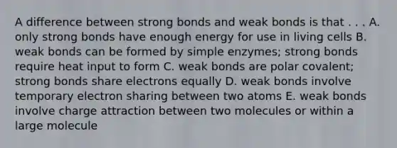 A difference between strong bonds and weak bonds is that . . . A. only strong bonds have enough energy for use in living cells B. weak bonds can be formed by simple enzymes; strong bonds require heat input to form C. weak bonds are polar covalent; strong bonds share electrons equally D. weak bonds involve temporary electron sharing between two atoms E. weak bonds involve charge attraction between two molecules or within a large molecule