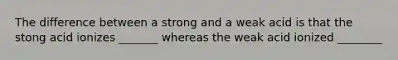 The difference between a strong and a weak acid is that the stong acid ionizes _______ whereas the weak acid ionized ________