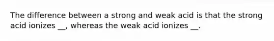 The difference between a strong and weak acid is that the strong acid ionizes __, whereas the weak acid ionizes __.