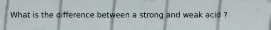 What is the difference between a strong and weak acid ?