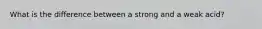 What is the difference between a strong and a weak acid?