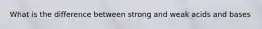 What is the difference between strong and weak acids and bases