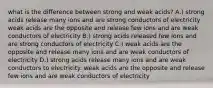 what is the difference between strong and weak acids? A.) strong acids release many ions and are strong conductors of electricity weak acids are the opposite and release few ions and are weak conductors of electricity B.) strong acids released few ions and are strong conductors of electricity C.) weak acids are the opposite and release many ions and are weak conductors of electricity D.) strong acids release many ions and are weak conductors to electricity. weak acids are the opposite and release few ions and are weak conductors of electricity