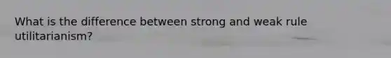 What is the difference between strong and weak rule utilitarianism?