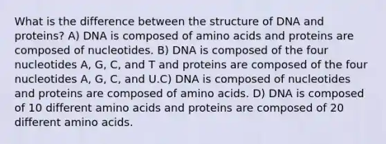 What is the difference between the structure of DNA and proteins? A) DNA is composed of amino acids and proteins are composed of nucleotides. B) DNA is composed of the four nucleotides A, G, C, and T and proteins are composed of the four nucleotides A, G, C, and U.C) DNA is composed of nucleotides and proteins are composed of amino acids. D) DNA is composed of 10 different amino acids and proteins are composed of 20 different amino acids.