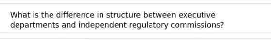 What is the difference in structure between executive departments and independent regulatory commissions?