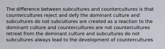 The difference between subcultures and countercultures is that countercultures reject and defy the dominant culture and subcultures do not subcultures are created as a reaction to the dominant culture and countercultures are not countercultures retreat from the dominant culture and subcultures do not subcultures always lead to the development of countercultures