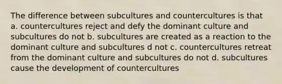 The difference between subcultures and countercultures is that a. countercultures reject and defy the dominant culture and subcultures do not b. subcultures are created as a reaction to the dominant culture and subcultures d not c. countercultures retreat from the dominant culture and subcultures do not d. subcultures cause the development of countercultures