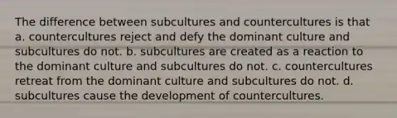 The difference between subcultures and countercultures is that a. countercultures reject and defy the dominant culture and subcultures do not. b. subcultures are created as a reaction to the dominant culture and subcultures do not. c. countercultures retreat from the dominant culture and subcultures do not. d. subcultures cause the development of countercultures.